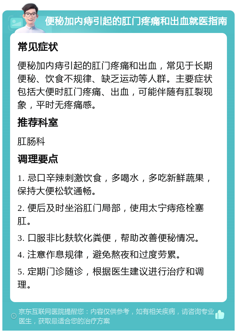 便秘加内痔引起的肛门疼痛和出血就医指南 常见症状 便秘加内痔引起的肛门疼痛和出血，常见于长期便秘、饮食不规律、缺乏运动等人群。主要症状包括大便时肛门疼痛、出血，可能伴随有肛裂现象，平时无疼痛感。 推荐科室 肛肠科 调理要点 1. 忌口辛辣刺激饮食，多喝水，多吃新鲜蔬果，保持大便松软通畅。 2. 便后及时坐浴肛门局部，使用太宁痔疮栓塞肛。 3. 口服非比麸软化粪便，帮助改善便秘情况。 4. 注意作息规律，避免熬夜和过度劳累。 5. 定期门诊随诊，根据医生建议进行治疗和调理。