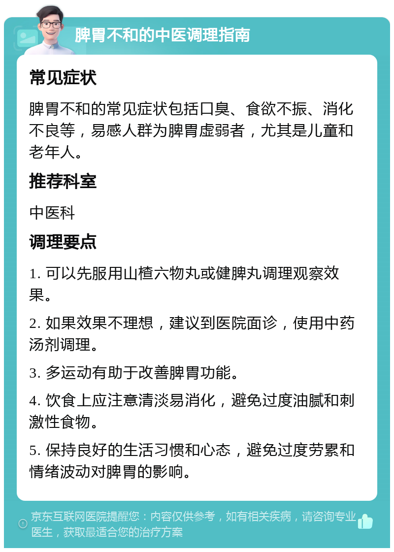 脾胃不和的中医调理指南 常见症状 脾胃不和的常见症状包括口臭、食欲不振、消化不良等，易感人群为脾胃虚弱者，尤其是儿童和老年人。 推荐科室 中医科 调理要点 1. 可以先服用山楂六物丸或健脾丸调理观察效果。 2. 如果效果不理想，建议到医院面诊，使用中药汤剂调理。 3. 多运动有助于改善脾胃功能。 4. 饮食上应注意清淡易消化，避免过度油腻和刺激性食物。 5. 保持良好的生活习惯和心态，避免过度劳累和情绪波动对脾胃的影响。