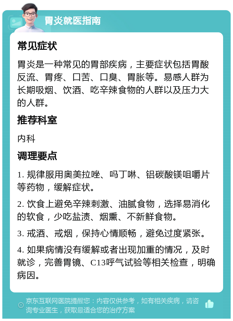 胃炎就医指南 常见症状 胃炎是一种常见的胃部疾病，主要症状包括胃酸反流、胃疼、口苦、口臭、胃胀等。易感人群为长期吸烟、饮酒、吃辛辣食物的人群以及压力大的人群。 推荐科室 内科 调理要点 1. 规律服用奥美拉唑、吗丁啉、铝碳酸镁咀嚼片等药物，缓解症状。 2. 饮食上避免辛辣刺激、油腻食物，选择易消化的软食，少吃盐渍、烟熏、不新鲜食物。 3. 戒酒、戒烟，保持心情顺畅，避免过度紧张。 4. 如果病情没有缓解或者出现加重的情况，及时就诊，完善胃镜、C13呼气试验等相关检查，明确病因。