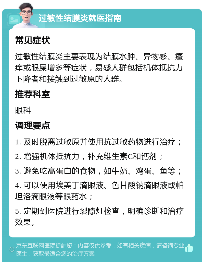 过敏性结膜炎就医指南 常见症状 过敏性结膜炎主要表现为结膜水肿、异物感、瘙痒或眼屎增多等症状，易感人群包括机体抵抗力下降者和接触到过敏原的人群。 推荐科室 眼科 调理要点 1. 及时脱离过敏原并使用抗过敏药物进行治疗； 2. 增强机体抵抗力，补充维生素C和钙剂； 3. 避免吃高蛋白的食物，如牛奶、鸡蛋、鱼等； 4. 可以使用埃美丁滴眼液、色甘酸钠滴眼液或帕坦洛滴眼液等眼药水； 5. 定期到医院进行裂隙灯检查，明确诊断和治疗效果。