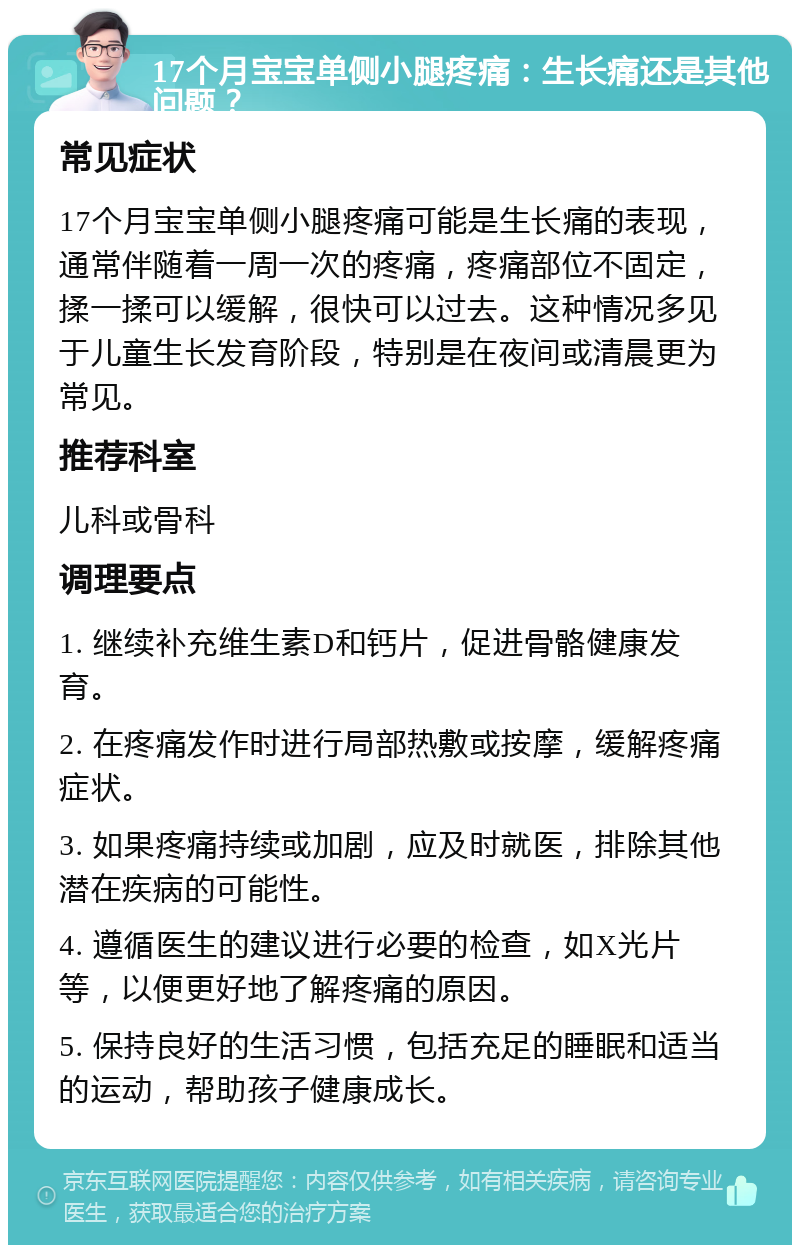 17个月宝宝单侧小腿疼痛：生长痛还是其他问题？ 常见症状 17个月宝宝单侧小腿疼痛可能是生长痛的表现，通常伴随着一周一次的疼痛，疼痛部位不固定，揉一揉可以缓解，很快可以过去。这种情况多见于儿童生长发育阶段，特别是在夜间或清晨更为常见。 推荐科室 儿科或骨科 调理要点 1. 继续补充维生素D和钙片，促进骨骼健康发育。 2. 在疼痛发作时进行局部热敷或按摩，缓解疼痛症状。 3. 如果疼痛持续或加剧，应及时就医，排除其他潜在疾病的可能性。 4. 遵循医生的建议进行必要的检查，如X光片等，以便更好地了解疼痛的原因。 5. 保持良好的生活习惯，包括充足的睡眠和适当的运动，帮助孩子健康成长。