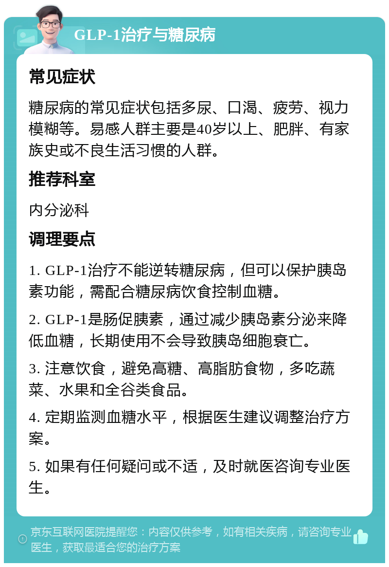 GLP-1治疗与糖尿病 常见症状 糖尿病的常见症状包括多尿、口渴、疲劳、视力模糊等。易感人群主要是40岁以上、肥胖、有家族史或不良生活习惯的人群。 推荐科室 内分泌科 调理要点 1. GLP-1治疗不能逆转糖尿病，但可以保护胰岛素功能，需配合糖尿病饮食控制血糖。 2. GLP-1是肠促胰素，通过减少胰岛素分泌来降低血糖，长期使用不会导致胰岛细胞衰亡。 3. 注意饮食，避免高糖、高脂肪食物，多吃蔬菜、水果和全谷类食品。 4. 定期监测血糖水平，根据医生建议调整治疗方案。 5. 如果有任何疑问或不适，及时就医咨询专业医生。