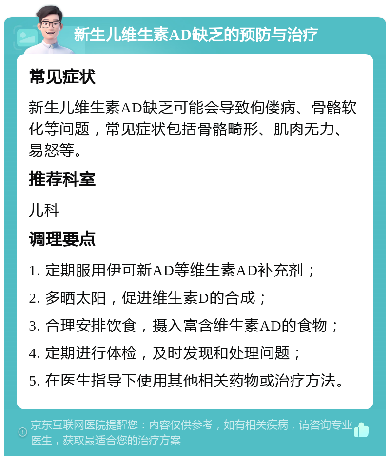 新生儿维生素AD缺乏的预防与治疗 常见症状 新生儿维生素AD缺乏可能会导致佝偻病、骨骼软化等问题，常见症状包括骨骼畸形、肌肉无力、易怒等。 推荐科室 儿科 调理要点 1. 定期服用伊可新AD等维生素AD补充剂； 2. 多晒太阳，促进维生素D的合成； 3. 合理安排饮食，摄入富含维生素AD的食物； 4. 定期进行体检，及时发现和处理问题； 5. 在医生指导下使用其他相关药物或治疗方法。