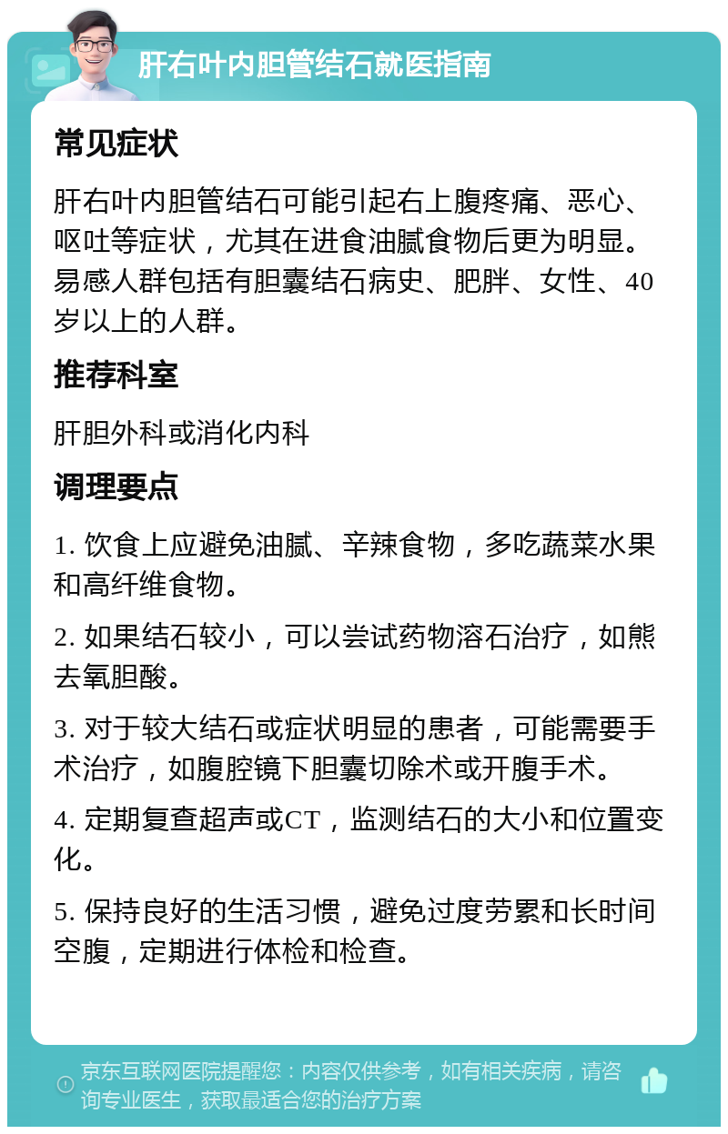 肝右叶内胆管结石就医指南 常见症状 肝右叶内胆管结石可能引起右上腹疼痛、恶心、呕吐等症状，尤其在进食油腻食物后更为明显。易感人群包括有胆囊结石病史、肥胖、女性、40岁以上的人群。 推荐科室 肝胆外科或消化内科 调理要点 1. 饮食上应避免油腻、辛辣食物，多吃蔬菜水果和高纤维食物。 2. 如果结石较小，可以尝试药物溶石治疗，如熊去氧胆酸。 3. 对于较大结石或症状明显的患者，可能需要手术治疗，如腹腔镜下胆囊切除术或开腹手术。 4. 定期复查超声或CT，监测结石的大小和位置变化。 5. 保持良好的生活习惯，避免过度劳累和长时间空腹，定期进行体检和检查。