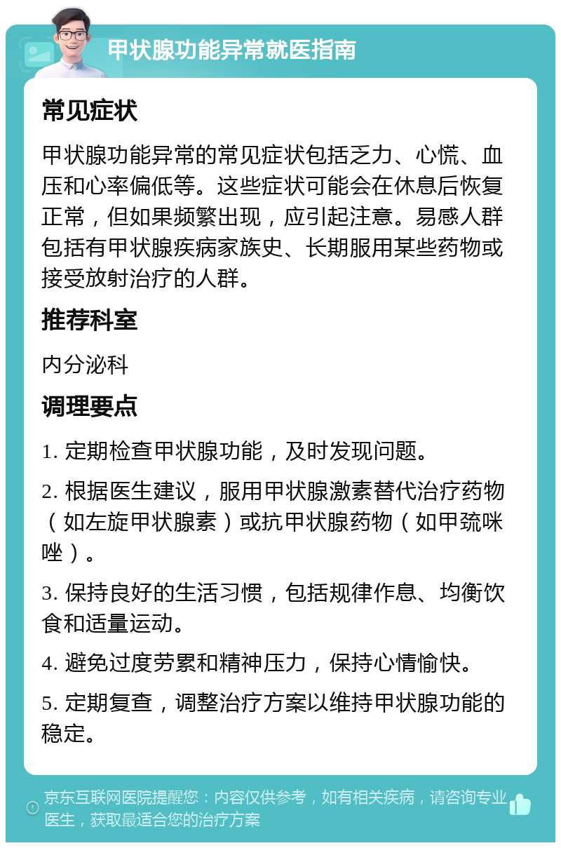 甲状腺功能异常就医指南 常见症状 甲状腺功能异常的常见症状包括乏力、心慌、血压和心率偏低等。这些症状可能会在休息后恢复正常，但如果频繁出现，应引起注意。易感人群包括有甲状腺疾病家族史、长期服用某些药物或接受放射治疗的人群。 推荐科室 内分泌科 调理要点 1. 定期检查甲状腺功能，及时发现问题。 2. 根据医生建议，服用甲状腺激素替代治疗药物（如左旋甲状腺素）或抗甲状腺药物（如甲巯咪唑）。 3. 保持良好的生活习惯，包括规律作息、均衡饮食和适量运动。 4. 避免过度劳累和精神压力，保持心情愉快。 5. 定期复查，调整治疗方案以维持甲状腺功能的稳定。