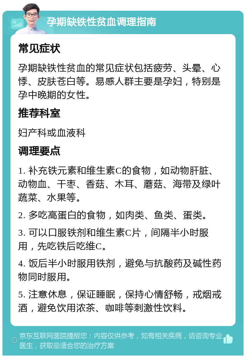 孕期缺铁性贫血调理指南 常见症状 孕期缺铁性贫血的常见症状包括疲劳、头晕、心悸、皮肤苍白等。易感人群主要是孕妇，特别是孕中晚期的女性。 推荐科室 妇产科或血液科 调理要点 1. 补充铁元素和维生素C的食物，如动物肝脏、动物血、干枣、香菇、木耳、蘑菇、海带及绿叶蔬菜、水果等。 2. 多吃高蛋白的食物，如肉类、鱼类、蛋类。 3. 可以口服铁剂和维生素C片，间隔半小时服用，先吃铁后吃维C。 4. 饭后半小时服用铁剂，避免与抗酸药及碱性药物同时服用。 5. 注意休息，保证睡眠，保持心情舒畅，戒烟戒酒，避免饮用浓茶、咖啡等刺激性饮料。