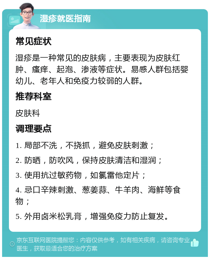 湿疹就医指南 常见症状 湿疹是一种常见的皮肤病，主要表现为皮肤红肿、瘙痒、起泡、渗液等症状。易感人群包括婴幼儿、老年人和免疫力较弱的人群。 推荐科室 皮肤科 调理要点 1. 局部不洗，不挠抓，避免皮肤刺激； 2. 防晒，防吹风，保持皮肤清洁和湿润； 3. 使用抗过敏药物，如氯雷他定片； 4. 忌口辛辣刺激、葱姜蒜、牛羊肉、海鲜等食物； 5. 外用卤米松乳膏，增强免疫力防止复发。