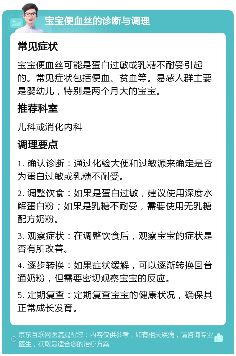 宝宝便血丝的诊断与调理 常见症状 宝宝便血丝可能是蛋白过敏或乳糖不耐受引起的。常见症状包括便血、贫血等。易感人群主要是婴幼儿，特别是两个月大的宝宝。 推荐科室 儿科或消化内科 调理要点 1. 确认诊断：通过化验大便和过敏源来确定是否为蛋白过敏或乳糖不耐受。 2. 调整饮食：如果是蛋白过敏，建议使用深度水解蛋白粉；如果是乳糖不耐受，需要使用无乳糖配方奶粉。 3. 观察症状：在调整饮食后，观察宝宝的症状是否有所改善。 4. 逐步转换：如果症状缓解，可以逐渐转换回普通奶粉，但需要密切观察宝宝的反应。 5. 定期复查：定期复查宝宝的健康状况，确保其正常成长发育。