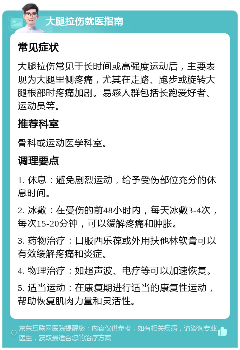 大腿拉伤就医指南 常见症状 大腿拉伤常见于长时间或高强度运动后，主要表现为大腿里侧疼痛，尤其在走路、跑步或旋转大腿根部时疼痛加剧。易感人群包括长跑爱好者、运动员等。 推荐科室 骨科或运动医学科室。 调理要点 1. 休息：避免剧烈运动，给予受伤部位充分的休息时间。 2. 冰敷：在受伤的前48小时内，每天冰敷3-4次，每次15-20分钟，可以缓解疼痛和肿胀。 3. 药物治疗：口服西乐葆或外用扶他林软膏可以有效缓解疼痛和炎症。 4. 物理治疗：如超声波、电疗等可以加速恢复。 5. 适当运动：在康复期进行适当的康复性运动，帮助恢复肌肉力量和灵活性。