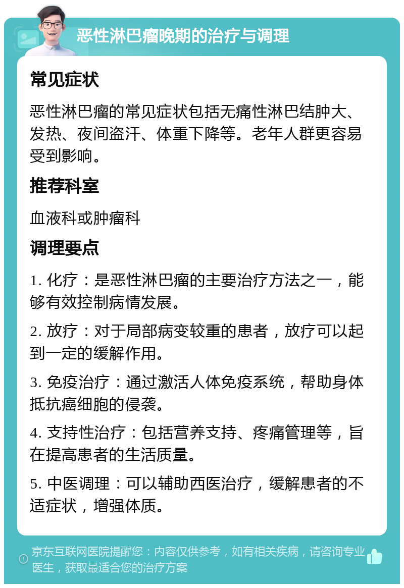 恶性淋巴瘤晚期的治疗与调理 常见症状 恶性淋巴瘤的常见症状包括无痛性淋巴结肿大、发热、夜间盗汗、体重下降等。老年人群更容易受到影响。 推荐科室 血液科或肿瘤科 调理要点 1. 化疗：是恶性淋巴瘤的主要治疗方法之一，能够有效控制病情发展。 2. 放疗：对于局部病变较重的患者，放疗可以起到一定的缓解作用。 3. 免疫治疗：通过激活人体免疫系统，帮助身体抵抗癌细胞的侵袭。 4. 支持性治疗：包括营养支持、疼痛管理等，旨在提高患者的生活质量。 5. 中医调理：可以辅助西医治疗，缓解患者的不适症状，增强体质。