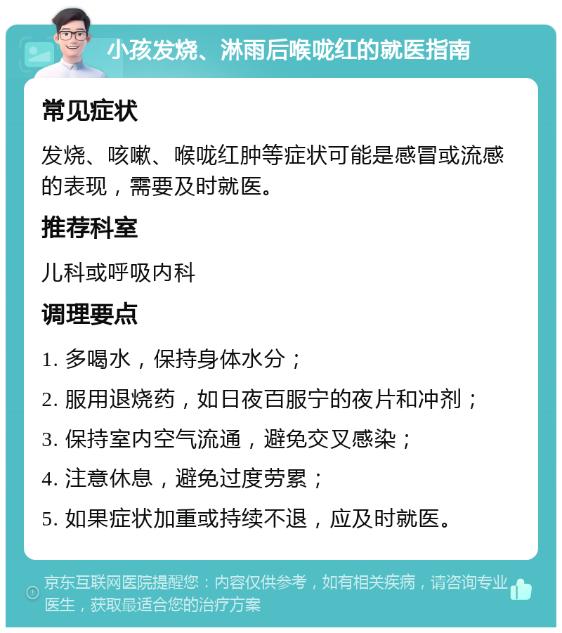 小孩发烧、淋雨后喉咙红的就医指南 常见症状 发烧、咳嗽、喉咙红肿等症状可能是感冒或流感的表现，需要及时就医。 推荐科室 儿科或呼吸内科 调理要点 1. 多喝水，保持身体水分； 2. 服用退烧药，如日夜百服宁的夜片和冲剂； 3. 保持室内空气流通，避免交叉感染； 4. 注意休息，避免过度劳累； 5. 如果症状加重或持续不退，应及时就医。