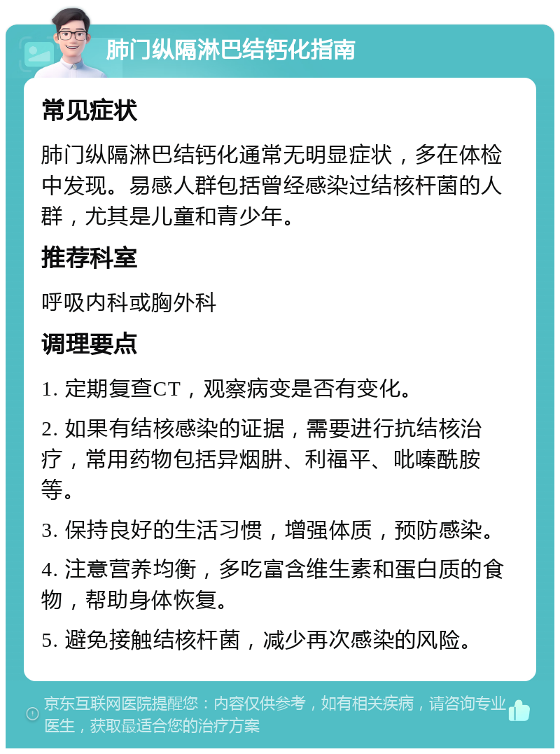 肺门纵隔淋巴结钙化指南 常见症状 肺门纵隔淋巴结钙化通常无明显症状，多在体检中发现。易感人群包括曾经感染过结核杆菌的人群，尤其是儿童和青少年。 推荐科室 呼吸内科或胸外科 调理要点 1. 定期复查CT，观察病变是否有变化。 2. 如果有结核感染的证据，需要进行抗结核治疗，常用药物包括异烟肼、利福平、吡嗪酰胺等。 3. 保持良好的生活习惯，增强体质，预防感染。 4. 注意营养均衡，多吃富含维生素和蛋白质的食物，帮助身体恢复。 5. 避免接触结核杆菌，减少再次感染的风险。