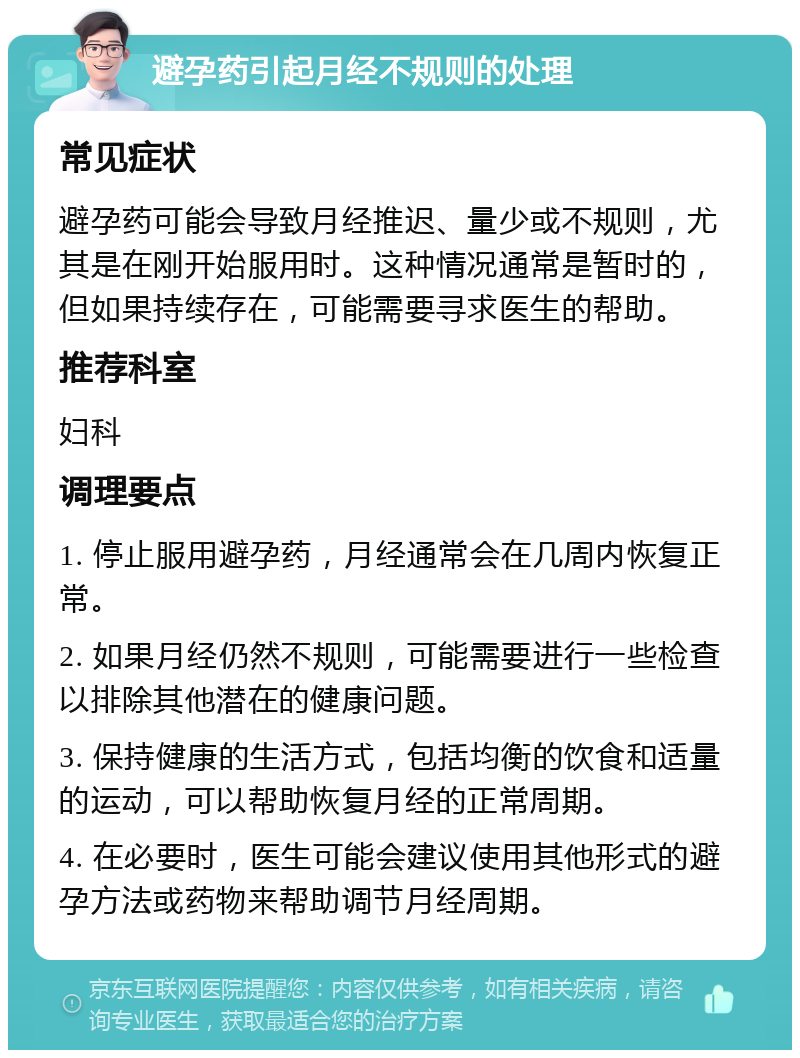 避孕药引起月经不规则的处理 常见症状 避孕药可能会导致月经推迟、量少或不规则，尤其是在刚开始服用时。这种情况通常是暂时的，但如果持续存在，可能需要寻求医生的帮助。 推荐科室 妇科 调理要点 1. 停止服用避孕药，月经通常会在几周内恢复正常。 2. 如果月经仍然不规则，可能需要进行一些检查以排除其他潜在的健康问题。 3. 保持健康的生活方式，包括均衡的饮食和适量的运动，可以帮助恢复月经的正常周期。 4. 在必要时，医生可能会建议使用其他形式的避孕方法或药物来帮助调节月经周期。