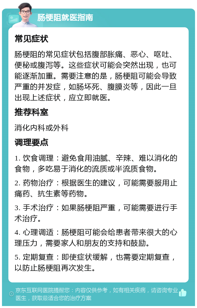 肠梗阻就医指南 常见症状 肠梗阻的常见症状包括腹部胀痛、恶心、呕吐、便秘或腹泻等。这些症状可能会突然出现，也可能逐渐加重。需要注意的是，肠梗阻可能会导致严重的并发症，如肠坏死、腹膜炎等，因此一旦出现上述症状，应立即就医。 推荐科室 消化内科或外科 调理要点 1. 饮食调理：避免食用油腻、辛辣、难以消化的食物，多吃易于消化的流质或半流质食物。 2. 药物治疗：根据医生的建议，可能需要服用止痛药、抗生素等药物。 3. 手术治疗：如果肠梗阻严重，可能需要进行手术治疗。 4. 心理调适：肠梗阻可能会给患者带来很大的心理压力，需要家人和朋友的支持和鼓励。 5. 定期复查：即使症状缓解，也需要定期复查，以防止肠梗阻再次发生。