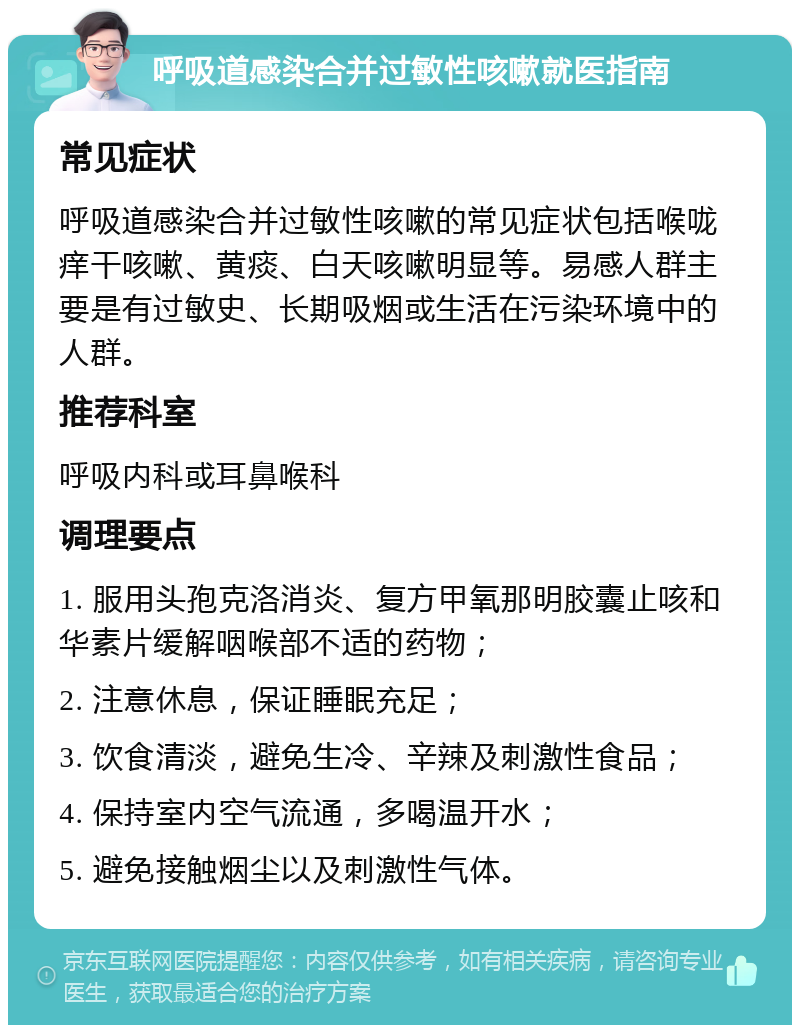 呼吸道感染合并过敏性咳嗽就医指南 常见症状 呼吸道感染合并过敏性咳嗽的常见症状包括喉咙痒干咳嗽、黄痰、白天咳嗽明显等。易感人群主要是有过敏史、长期吸烟或生活在污染环境中的人群。 推荐科室 呼吸内科或耳鼻喉科 调理要点 1. 服用头孢克洛消炎、复方甲氧那明胶囊止咳和华素片缓解咽喉部不适的药物； 2. 注意休息，保证睡眠充足； 3. 饮食清淡，避免生冷、辛辣及刺激性食品； 4. 保持室内空气流通，多喝温开水； 5. 避免接触烟尘以及刺激性气体。