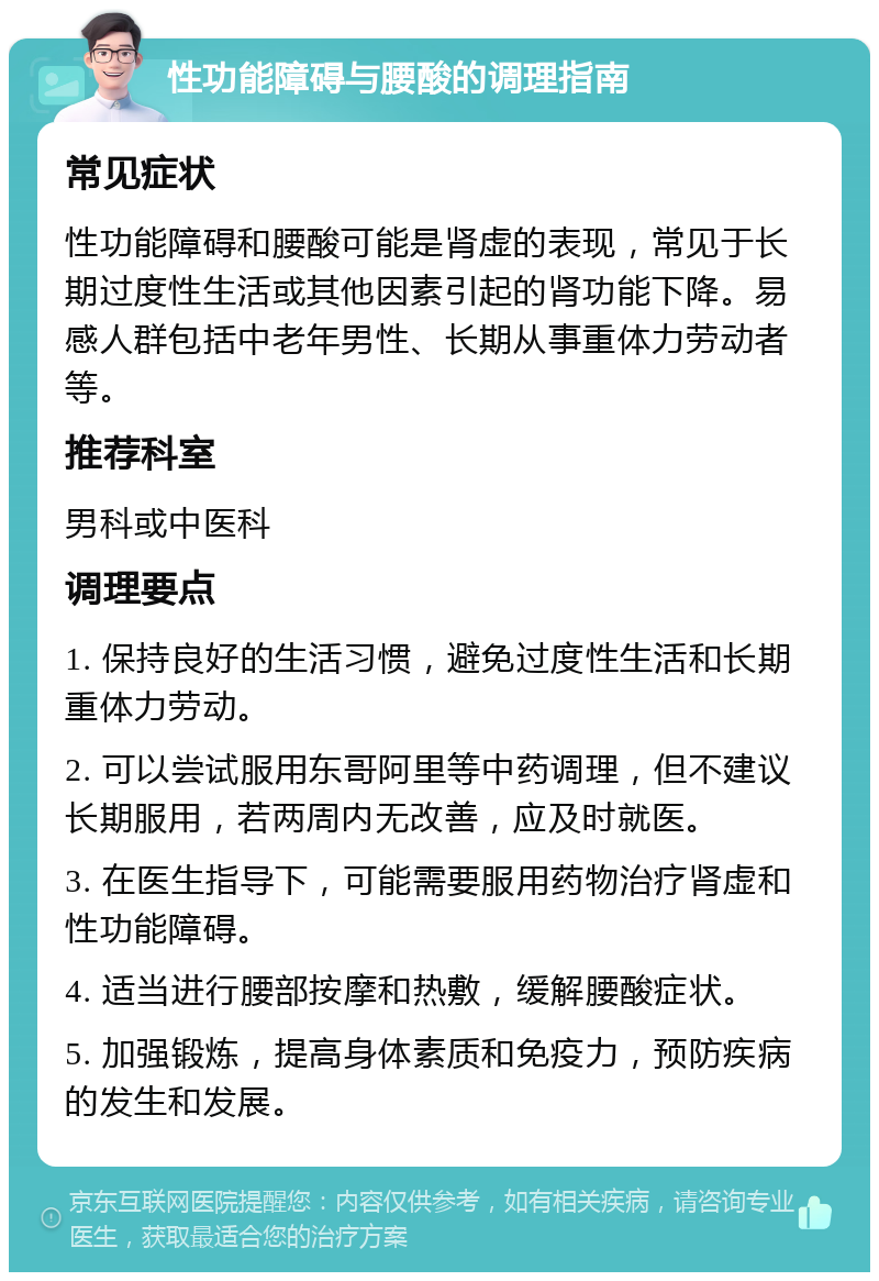 性功能障碍与腰酸的调理指南 常见症状 性功能障碍和腰酸可能是肾虚的表现，常见于长期过度性生活或其他因素引起的肾功能下降。易感人群包括中老年男性、长期从事重体力劳动者等。 推荐科室 男科或中医科 调理要点 1. 保持良好的生活习惯，避免过度性生活和长期重体力劳动。 2. 可以尝试服用东哥阿里等中药调理，但不建议长期服用，若两周内无改善，应及时就医。 3. 在医生指导下，可能需要服用药物治疗肾虚和性功能障碍。 4. 适当进行腰部按摩和热敷，缓解腰酸症状。 5. 加强锻炼，提高身体素质和免疫力，预防疾病的发生和发展。