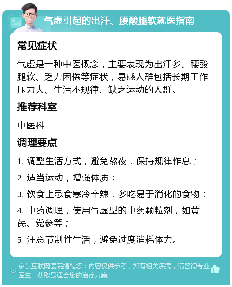 气虚引起的出汗、腰酸腿软就医指南 常见症状 气虚是一种中医概念，主要表现为出汗多、腰酸腿软、乏力困倦等症状，易感人群包括长期工作压力大、生活不规律、缺乏运动的人群。 推荐科室 中医科 调理要点 1. 调整生活方式，避免熬夜，保持规律作息； 2. 适当运动，增强体质； 3. 饮食上忌食寒冷辛辣，多吃易于消化的食物； 4. 中药调理，使用气虚型的中药颗粒剂，如黄芪、党参等； 5. 注意节制性生活，避免过度消耗体力。