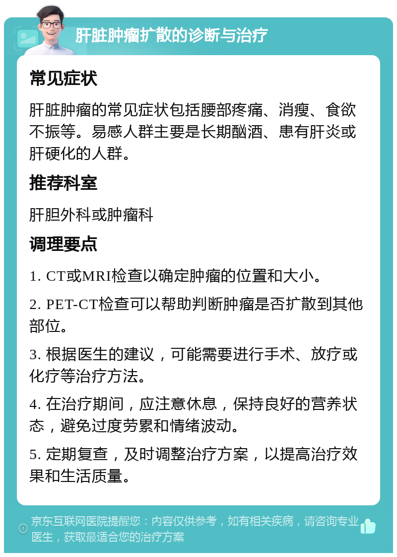 肝脏肿瘤扩散的诊断与治疗 常见症状 肝脏肿瘤的常见症状包括腰部疼痛、消瘦、食欲不振等。易感人群主要是长期酗酒、患有肝炎或肝硬化的人群。 推荐科室 肝胆外科或肿瘤科 调理要点 1. CT或MRI检查以确定肿瘤的位置和大小。 2. PET-CT检查可以帮助判断肿瘤是否扩散到其他部位。 3. 根据医生的建议，可能需要进行手术、放疗或化疗等治疗方法。 4. 在治疗期间，应注意休息，保持良好的营养状态，避免过度劳累和情绪波动。 5. 定期复查，及时调整治疗方案，以提高治疗效果和生活质量。