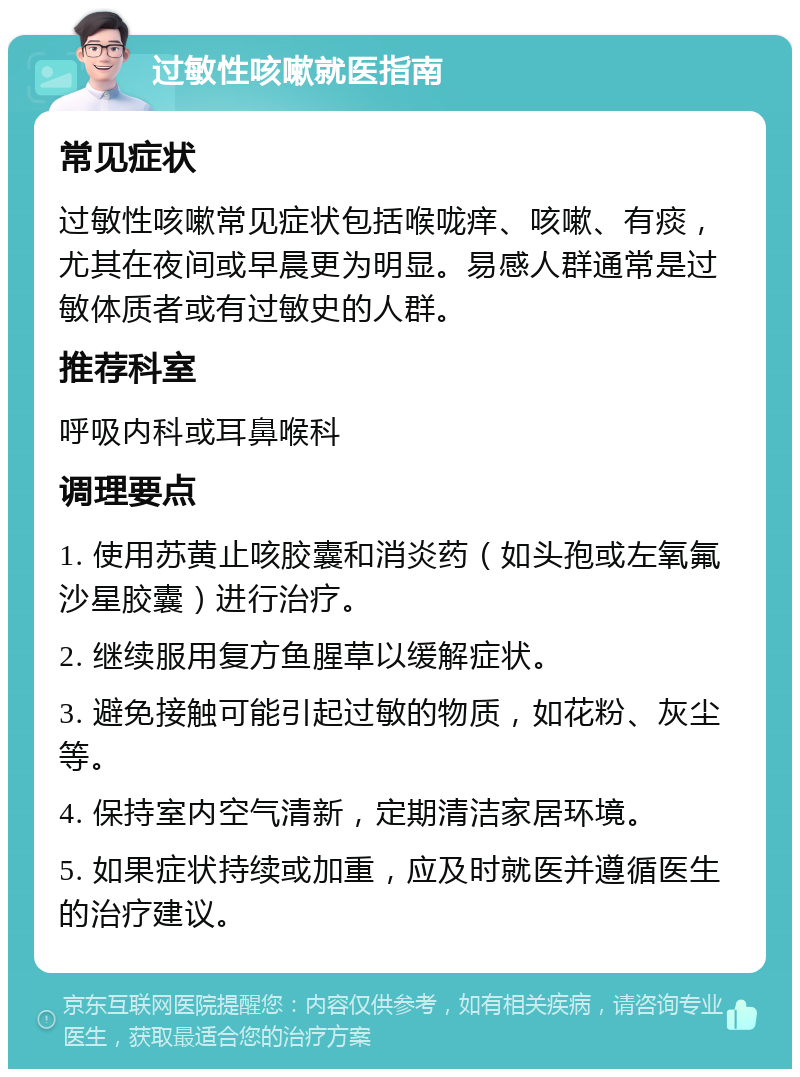 过敏性咳嗽就医指南 常见症状 过敏性咳嗽常见症状包括喉咙痒、咳嗽、有痰，尤其在夜间或早晨更为明显。易感人群通常是过敏体质者或有过敏史的人群。 推荐科室 呼吸内科或耳鼻喉科 调理要点 1. 使用苏黄止咳胶囊和消炎药（如头孢或左氧氟沙星胶囊）进行治疗。 2. 继续服用复方鱼腥草以缓解症状。 3. 避免接触可能引起过敏的物质，如花粉、灰尘等。 4. 保持室内空气清新，定期清洁家居环境。 5. 如果症状持续或加重，应及时就医并遵循医生的治疗建议。