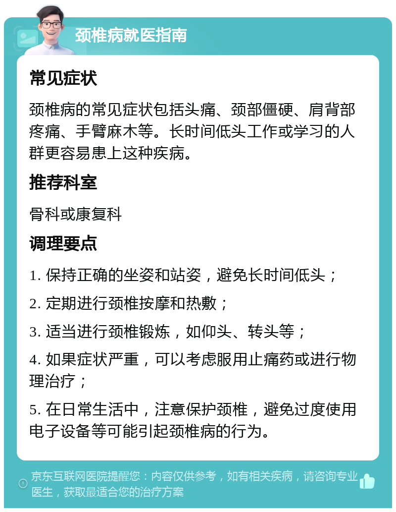 颈椎病就医指南 常见症状 颈椎病的常见症状包括头痛、颈部僵硬、肩背部疼痛、手臂麻木等。长时间低头工作或学习的人群更容易患上这种疾病。 推荐科室 骨科或康复科 调理要点 1. 保持正确的坐姿和站姿，避免长时间低头； 2. 定期进行颈椎按摩和热敷； 3. 适当进行颈椎锻炼，如仰头、转头等； 4. 如果症状严重，可以考虑服用止痛药或进行物理治疗； 5. 在日常生活中，注意保护颈椎，避免过度使用电子设备等可能引起颈椎病的行为。