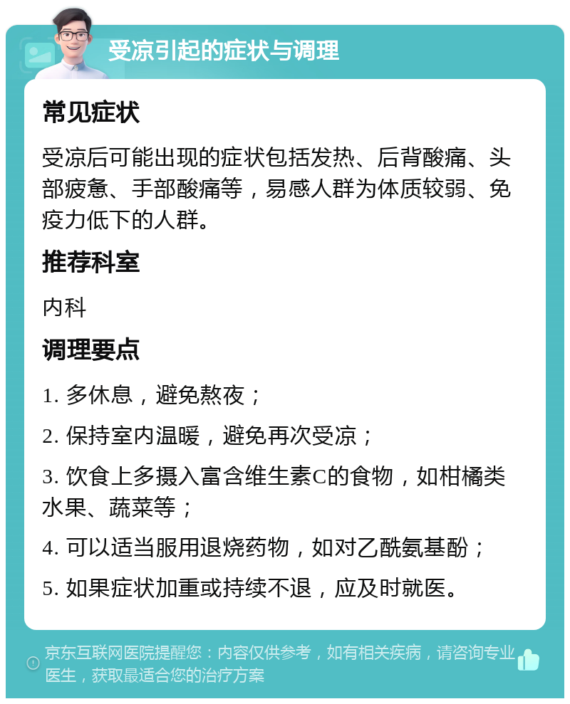 受凉引起的症状与调理 常见症状 受凉后可能出现的症状包括发热、后背酸痛、头部疲惫、手部酸痛等，易感人群为体质较弱、免疫力低下的人群。 推荐科室 内科 调理要点 1. 多休息，避免熬夜； 2. 保持室内温暖，避免再次受凉； 3. 饮食上多摄入富含维生素C的食物，如柑橘类水果、蔬菜等； 4. 可以适当服用退烧药物，如对乙酰氨基酚； 5. 如果症状加重或持续不退，应及时就医。