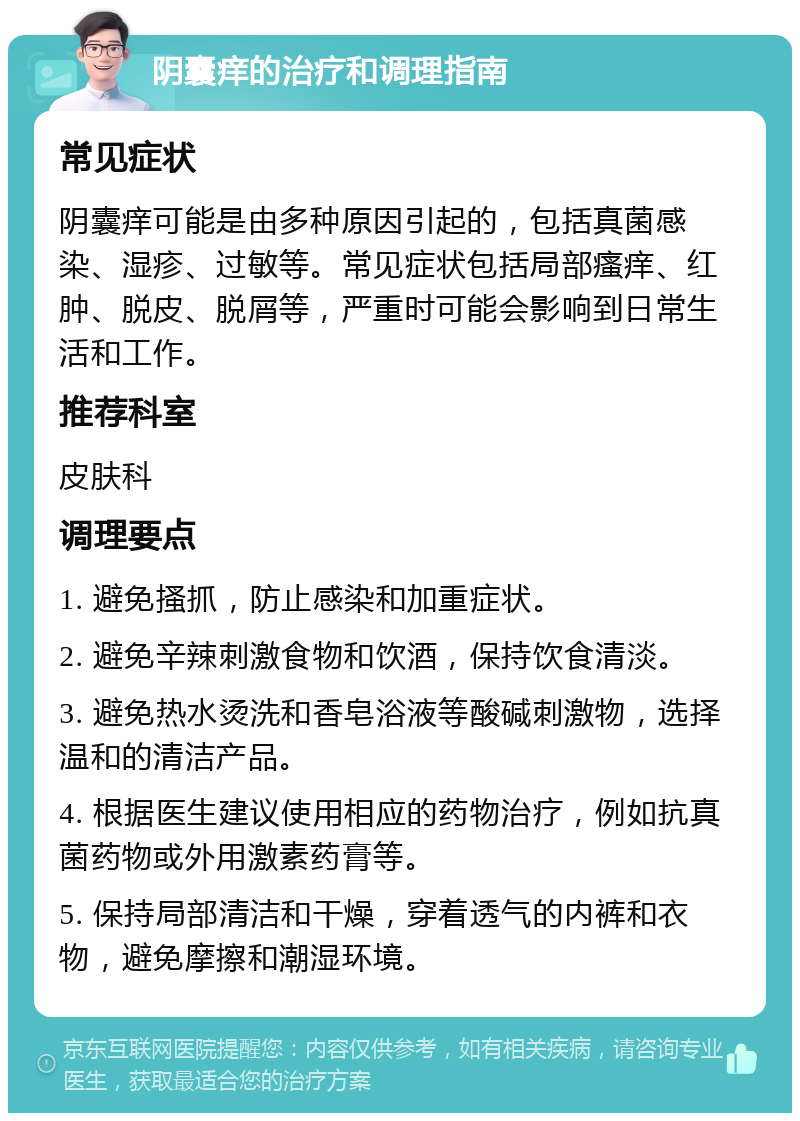 阴囊痒的治疗和调理指南 常见症状 阴囊痒可能是由多种原因引起的，包括真菌感染、湿疹、过敏等。常见症状包括局部瘙痒、红肿、脱皮、脱屑等，严重时可能会影响到日常生活和工作。 推荐科室 皮肤科 调理要点 1. 避免搔抓，防止感染和加重症状。 2. 避免辛辣刺激食物和饮酒，保持饮食清淡。 3. 避免热水烫洗和香皂浴液等酸碱刺激物，选择温和的清洁产品。 4. 根据医生建议使用相应的药物治疗，例如抗真菌药物或外用激素药膏等。 5. 保持局部清洁和干燥，穿着透气的内裤和衣物，避免摩擦和潮湿环境。