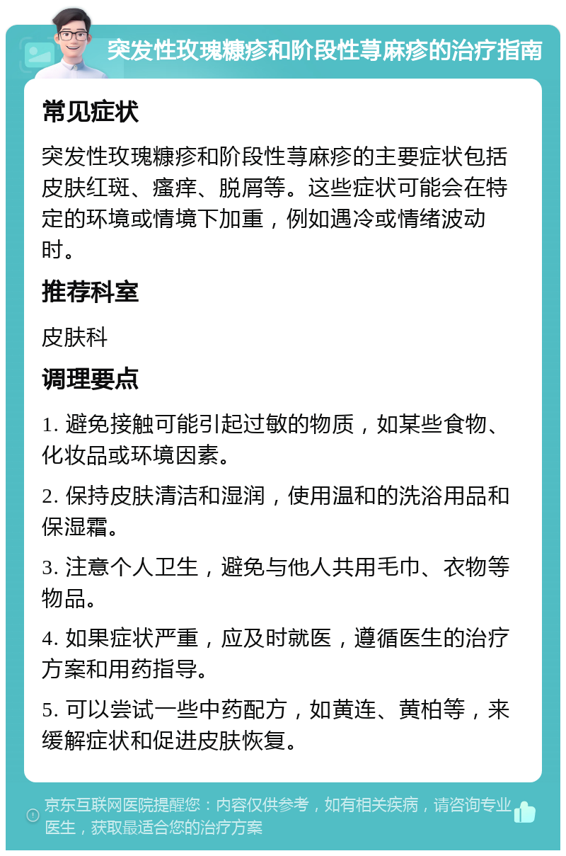 突发性玫瑰糠疹和阶段性荨麻疹的治疗指南 常见症状 突发性玫瑰糠疹和阶段性荨麻疹的主要症状包括皮肤红斑、瘙痒、脱屑等。这些症状可能会在特定的环境或情境下加重，例如遇冷或情绪波动时。 推荐科室 皮肤科 调理要点 1. 避免接触可能引起过敏的物质，如某些食物、化妆品或环境因素。 2. 保持皮肤清洁和湿润，使用温和的洗浴用品和保湿霜。 3. 注意个人卫生，避免与他人共用毛巾、衣物等物品。 4. 如果症状严重，应及时就医，遵循医生的治疗方案和用药指导。 5. 可以尝试一些中药配方，如黄连、黄柏等，来缓解症状和促进皮肤恢复。