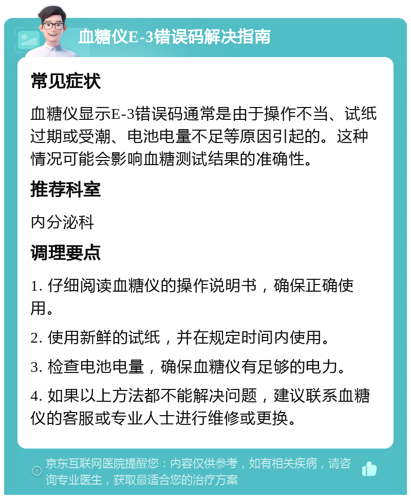 血糖仪E-3错误码解决指南 常见症状 血糖仪显示E-3错误码通常是由于操作不当、试纸过期或受潮、电池电量不足等原因引起的。这种情况可能会影响血糖测试结果的准确性。 推荐科室 内分泌科 调理要点 1. 仔细阅读血糖仪的操作说明书，确保正确使用。 2. 使用新鲜的试纸，并在规定时间内使用。 3. 检查电池电量，确保血糖仪有足够的电力。 4. 如果以上方法都不能解决问题，建议联系血糖仪的客服或专业人士进行维修或更换。