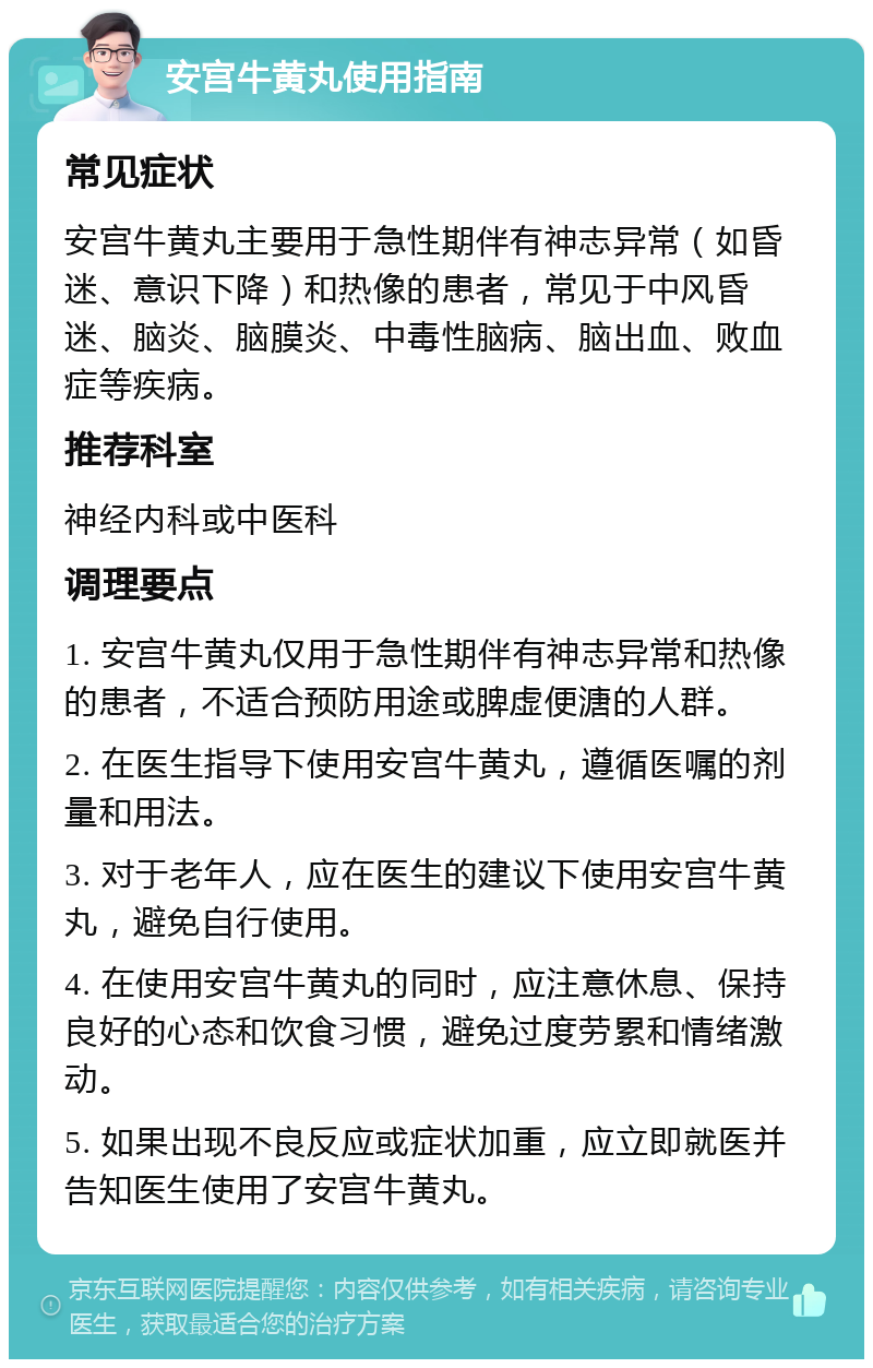 安宫牛黄丸使用指南 常见症状 安宫牛黄丸主要用于急性期伴有神志异常（如昏迷、意识下降）和热像的患者，常见于中风昏迷、脑炎、脑膜炎、中毒性脑病、脑出血、败血症等疾病。 推荐科室 神经内科或中医科 调理要点 1. 安宫牛黄丸仅用于急性期伴有神志异常和热像的患者，不适合预防用途或脾虚便溏的人群。 2. 在医生指导下使用安宫牛黄丸，遵循医嘱的剂量和用法。 3. 对于老年人，应在医生的建议下使用安宫牛黄丸，避免自行使用。 4. 在使用安宫牛黄丸的同时，应注意休息、保持良好的心态和饮食习惯，避免过度劳累和情绪激动。 5. 如果出现不良反应或症状加重，应立即就医并告知医生使用了安宫牛黄丸。