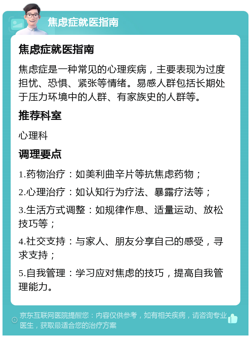 焦虑症就医指南 焦虑症就医指南 焦虑症是一种常见的心理疾病，主要表现为过度担忧、恐惧、紧张等情绪。易感人群包括长期处于压力环境中的人群、有家族史的人群等。 推荐科室 心理科 调理要点 1.药物治疗：如美利曲辛片等抗焦虑药物； 2.心理治疗：如认知行为疗法、暴露疗法等； 3.生活方式调整：如规律作息、适量运动、放松技巧等； 4.社交支持：与家人、朋友分享自己的感受，寻求支持； 5.自我管理：学习应对焦虑的技巧，提高自我管理能力。