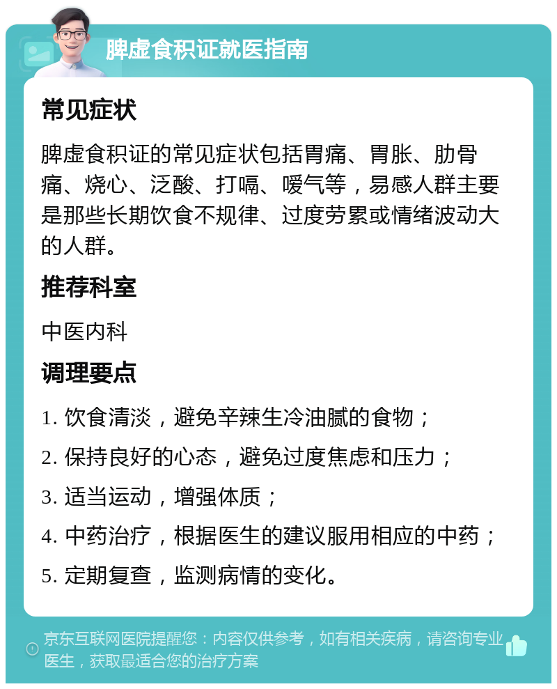 脾虚食积证就医指南 常见症状 脾虚食积证的常见症状包括胃痛、胃胀、肋骨痛、烧心、泛酸、打嗝、嗳气等，易感人群主要是那些长期饮食不规律、过度劳累或情绪波动大的人群。 推荐科室 中医内科 调理要点 1. 饮食清淡，避免辛辣生冷油腻的食物； 2. 保持良好的心态，避免过度焦虑和压力； 3. 适当运动，增强体质； 4. 中药治疗，根据医生的建议服用相应的中药； 5. 定期复查，监测病情的变化。