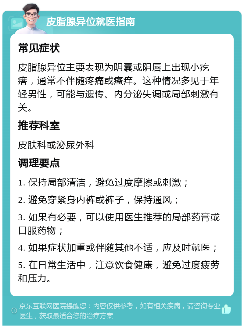 皮脂腺异位就医指南 常见症状 皮脂腺异位主要表现为阴囊或阴唇上出现小疙瘩，通常不伴随疼痛或瘙痒。这种情况多见于年轻男性，可能与遗传、内分泌失调或局部刺激有关。 推荐科室 皮肤科或泌尿外科 调理要点 1. 保持局部清洁，避免过度摩擦或刺激； 2. 避免穿紧身内裤或裤子，保持通风； 3. 如果有必要，可以使用医生推荐的局部药膏或口服药物； 4. 如果症状加重或伴随其他不适，应及时就医； 5. 在日常生活中，注意饮食健康，避免过度疲劳和压力。