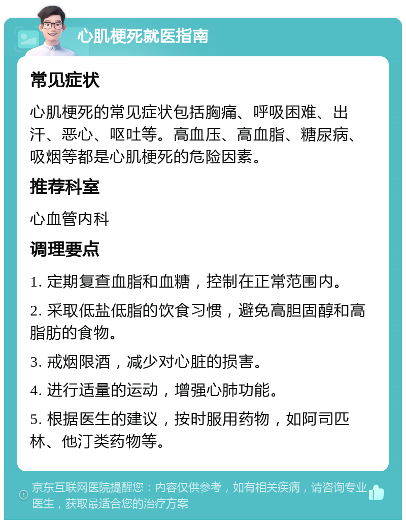 心肌梗死就医指南 常见症状 心肌梗死的常见症状包括胸痛、呼吸困难、出汗、恶心、呕吐等。高血压、高血脂、糖尿病、吸烟等都是心肌梗死的危险因素。 推荐科室 心血管内科 调理要点 1. 定期复查血脂和血糖，控制在正常范围内。 2. 采取低盐低脂的饮食习惯，避免高胆固醇和高脂肪的食物。 3. 戒烟限酒，减少对心脏的损害。 4. 进行适量的运动，增强心肺功能。 5. 根据医生的建议，按时服用药物，如阿司匹林、他汀类药物等。