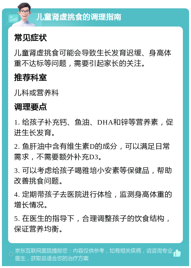 儿童肾虚挑食的调理指南 常见症状 儿童肾虚挑食可能会导致生长发育迟缓、身高体重不达标等问题，需要引起家长的关注。 推荐科室 儿科或营养科 调理要点 1. 给孩子补充钙、鱼油、DHA和锌等营养素，促进生长发育。 2. 鱼肝油中含有维生素D的成分，可以满足日常需求，不需要额外补充D3。 3. 可以考虑给孩子喝雅培小安素等保健品，帮助改善挑食问题。 4. 定期带孩子去医院进行体检，监测身高体重的增长情况。 5. 在医生的指导下，合理调整孩子的饮食结构，保证营养均衡。