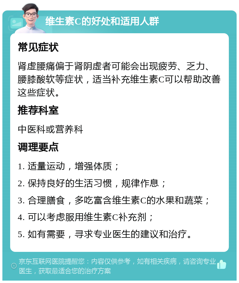 维生素C的好处和适用人群 常见症状 肾虚腰痛偏于肾阴虚者可能会出现疲劳、乏力、腰膝酸软等症状，适当补充维生素C可以帮助改善这些症状。 推荐科室 中医科或营养科 调理要点 1. 适量运动，增强体质； 2. 保持良好的生活习惯，规律作息； 3. 合理膳食，多吃富含维生素C的水果和蔬菜； 4. 可以考虑服用维生素C补充剂； 5. 如有需要，寻求专业医生的建议和治疗。