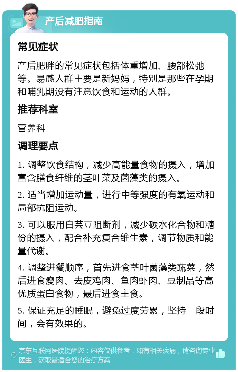 产后减肥指南 常见症状 产后肥胖的常见症状包括体重增加、腰部松弛等。易感人群主要是新妈妈，特别是那些在孕期和哺乳期没有注意饮食和运动的人群。 推荐科室 营养科 调理要点 1. 调整饮食结构，减少高能量食物的摄入，增加富含膳食纤维的茎叶菜及菌藻类的摄入。 2. 适当增加运动量，进行中等强度的有氧运动和局部抗阻运动。 3. 可以服用白芸豆阻断剂，减少碳水化合物和糖份的摄入，配合补充复合维生素，调节物质和能量代谢。 4. 调整进餐顺序，首先进食茎叶菌藻类蔬菜，然后进食瘦肉、去皮鸡肉、鱼肉虾肉、豆制品等高优质蛋白食物，最后进食主食。 5. 保证充足的睡眠，避免过度劳累，坚持一段时间，会有效果的。