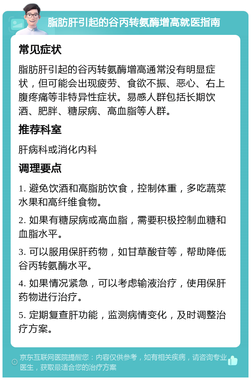 脂肪肝引起的谷丙转氨酶增高就医指南 常见症状 脂肪肝引起的谷丙转氨酶增高通常没有明显症状，但可能会出现疲劳、食欲不振、恶心、右上腹疼痛等非特异性症状。易感人群包括长期饮酒、肥胖、糖尿病、高血脂等人群。 推荐科室 肝病科或消化内科 调理要点 1. 避免饮酒和高脂肪饮食，控制体重，多吃蔬菜水果和高纤维食物。 2. 如果有糖尿病或高血脂，需要积极控制血糖和血脂水平。 3. 可以服用保肝药物，如甘草酸苷等，帮助降低谷丙转氨酶水平。 4. 如果情况紧急，可以考虑输液治疗，使用保肝药物进行治疗。 5. 定期复查肝功能，监测病情变化，及时调整治疗方案。