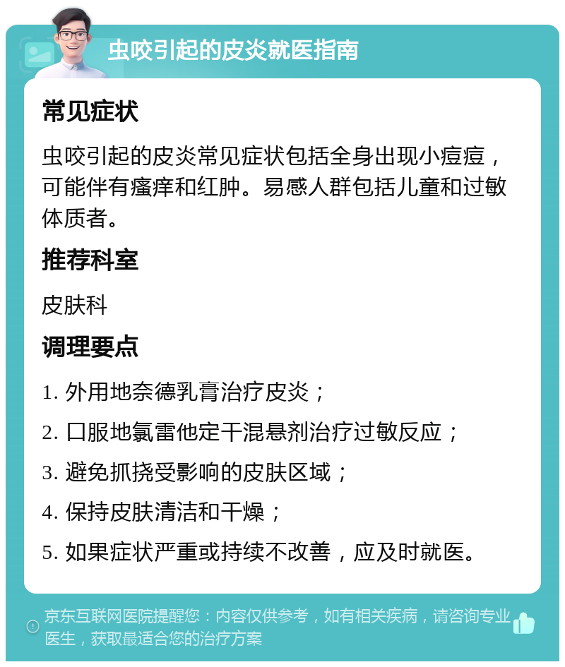 虫咬引起的皮炎就医指南 常见症状 虫咬引起的皮炎常见症状包括全身出现小痘痘，可能伴有瘙痒和红肿。易感人群包括儿童和过敏体质者。 推荐科室 皮肤科 调理要点 1. 外用地奈德乳膏治疗皮炎； 2. 口服地氯雷他定干混悬剂治疗过敏反应； 3. 避免抓挠受影响的皮肤区域； 4. 保持皮肤清洁和干燥； 5. 如果症状严重或持续不改善，应及时就医。