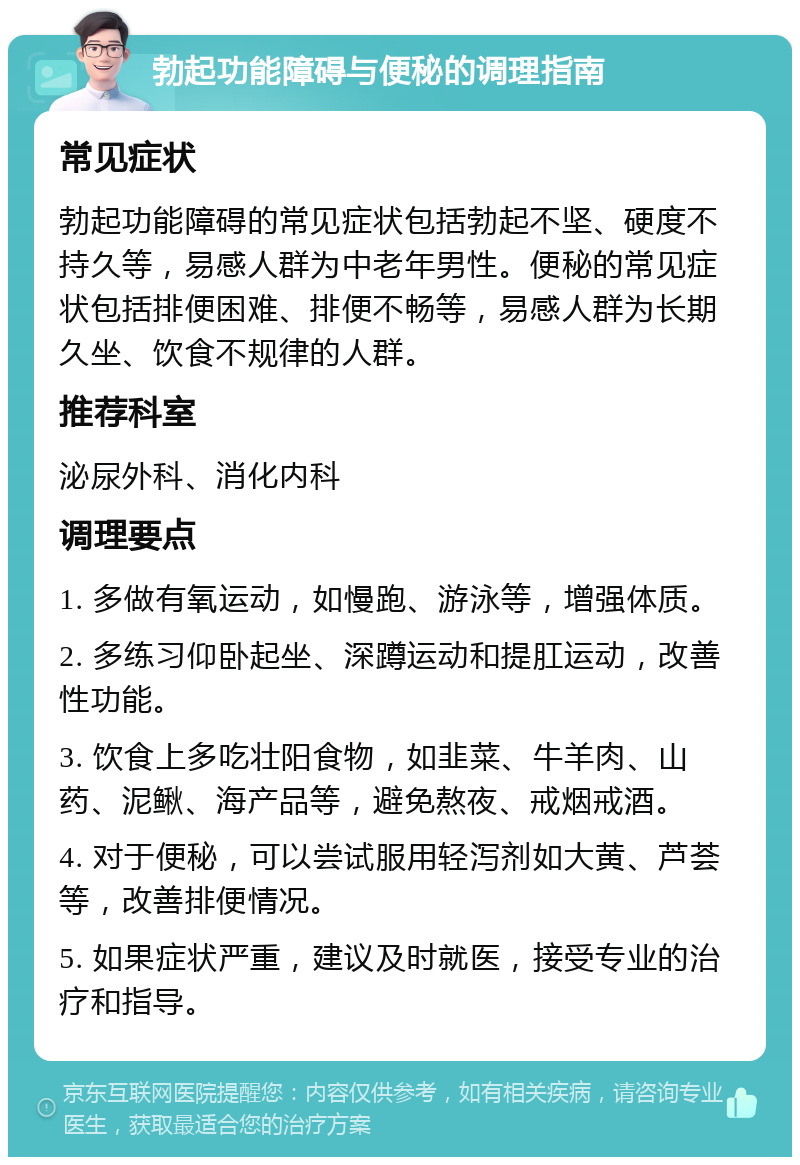 勃起功能障碍与便秘的调理指南 常见症状 勃起功能障碍的常见症状包括勃起不坚、硬度不持久等，易感人群为中老年男性。便秘的常见症状包括排便困难、排便不畅等，易感人群为长期久坐、饮食不规律的人群。 推荐科室 泌尿外科、消化内科 调理要点 1. 多做有氧运动，如慢跑、游泳等，增强体质。 2. 多练习仰卧起坐、深蹲运动和提肛运动，改善性功能。 3. 饮食上多吃壮阳食物，如韭菜、牛羊肉、山药、泥鳅、海产品等，避免熬夜、戒烟戒酒。 4. 对于便秘，可以尝试服用轻泻剂如大黄、芦荟等，改善排便情况。 5. 如果症状严重，建议及时就医，接受专业的治疗和指导。