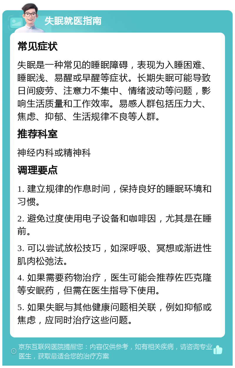 失眠就医指南 常见症状 失眠是一种常见的睡眠障碍，表现为入睡困难、睡眠浅、易醒或早醒等症状。长期失眠可能导致日间疲劳、注意力不集中、情绪波动等问题，影响生活质量和工作效率。易感人群包括压力大、焦虑、抑郁、生活规律不良等人群。 推荐科室 神经内科或精神科 调理要点 1. 建立规律的作息时间，保持良好的睡眠环境和习惯。 2. 避免过度使用电子设备和咖啡因，尤其是在睡前。 3. 可以尝试放松技巧，如深呼吸、冥想或渐进性肌肉松弛法。 4. 如果需要药物治疗，医生可能会推荐佐匹克隆等安眠药，但需在医生指导下使用。 5. 如果失眠与其他健康问题相关联，例如抑郁或焦虑，应同时治疗这些问题。