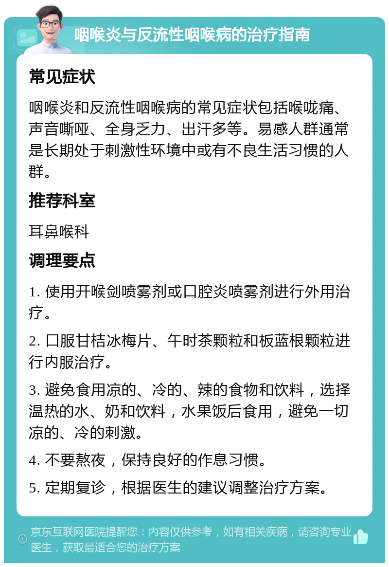 咽喉炎与反流性咽喉病的治疗指南 常见症状 咽喉炎和反流性咽喉病的常见症状包括喉咙痛、声音嘶哑、全身乏力、出汗多等。易感人群通常是长期处于刺激性环境中或有不良生活习惯的人群。 推荐科室 耳鼻喉科 调理要点 1. 使用开喉剑喷雾剂或口腔炎喷雾剂进行外用治疗。 2. 口服甘桔冰梅片、午时茶颗粒和板蓝根颗粒进行内服治疗。 3. 避免食用凉的、冷的、辣的食物和饮料，选择温热的水、奶和饮料，水果饭后食用，避免一切凉的、冷的刺激。 4. 不要熬夜，保持良好的作息习惯。 5. 定期复诊，根据医生的建议调整治疗方案。