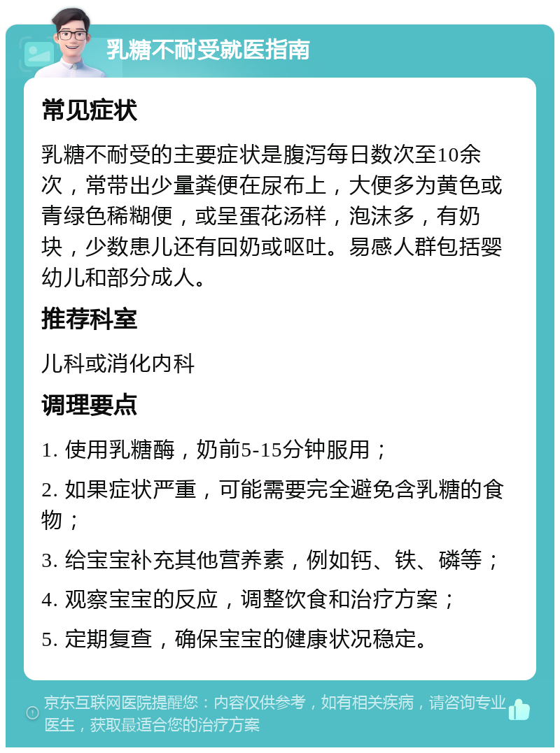 乳糖不耐受就医指南 常见症状 乳糖不耐受的主要症状是腹泻每日数次至10余次，常带出少量粪便在尿布上，大便多为黄色或青绿色稀糊便，或呈蛋花汤样，泡沫多，有奶块，少数患儿还有回奶或呕吐。易感人群包括婴幼儿和部分成人。 推荐科室 儿科或消化内科 调理要点 1. 使用乳糖酶，奶前5-15分钟服用； 2. 如果症状严重，可能需要完全避免含乳糖的食物； 3. 给宝宝补充其他营养素，例如钙、铁、磷等； 4. 观察宝宝的反应，调整饮食和治疗方案； 5. 定期复查，确保宝宝的健康状况稳定。