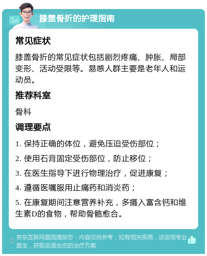 膝盖骨折的护理指南 常见症状 膝盖骨折的常见症状包括剧烈疼痛、肿胀、局部变形、活动受限等。易感人群主要是老年人和运动员。 推荐科室 骨科 调理要点 1. 保持正确的体位，避免压迫受伤部位； 2. 使用石膏固定受伤部位，防止移位； 3. 在医生指导下进行物理治疗，促进康复； 4. 遵循医嘱服用止痛药和消炎药； 5. 在康复期间注意营养补充，多摄入富含钙和维生素D的食物，帮助骨骼愈合。