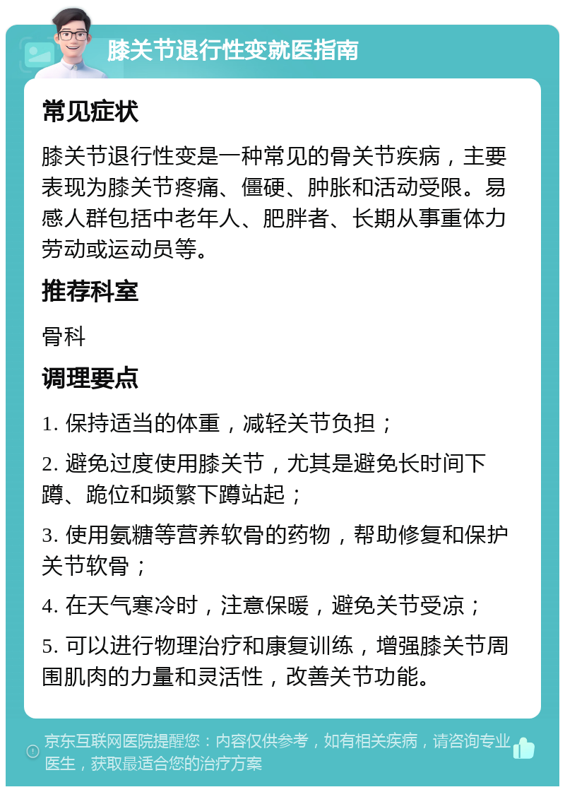 膝关节退行性变就医指南 常见症状 膝关节退行性变是一种常见的骨关节疾病，主要表现为膝关节疼痛、僵硬、肿胀和活动受限。易感人群包括中老年人、肥胖者、长期从事重体力劳动或运动员等。 推荐科室 骨科 调理要点 1. 保持适当的体重，减轻关节负担； 2. 避免过度使用膝关节，尤其是避免长时间下蹲、跪位和频繁下蹲站起； 3. 使用氨糖等营养软骨的药物，帮助修复和保护关节软骨； 4. 在天气寒冷时，注意保暖，避免关节受凉； 5. 可以进行物理治疗和康复训练，增强膝关节周围肌肉的力量和灵活性，改善关节功能。