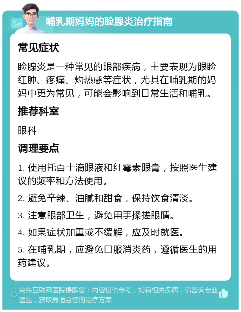 哺乳期妈妈的睑腺炎治疗指南 常见症状 睑腺炎是一种常见的眼部疾病，主要表现为眼睑红肿、疼痛、灼热感等症状，尤其在哺乳期的妈妈中更为常见，可能会影响到日常生活和哺乳。 推荐科室 眼科 调理要点 1. 使用托百士滴眼液和红霉素眼膏，按照医生建议的频率和方法使用。 2. 避免辛辣、油腻和甜食，保持饮食清淡。 3. 注意眼部卫生，避免用手揉搓眼睛。 4. 如果症状加重或不缓解，应及时就医。 5. 在哺乳期，应避免口服消炎药，遵循医生的用药建议。