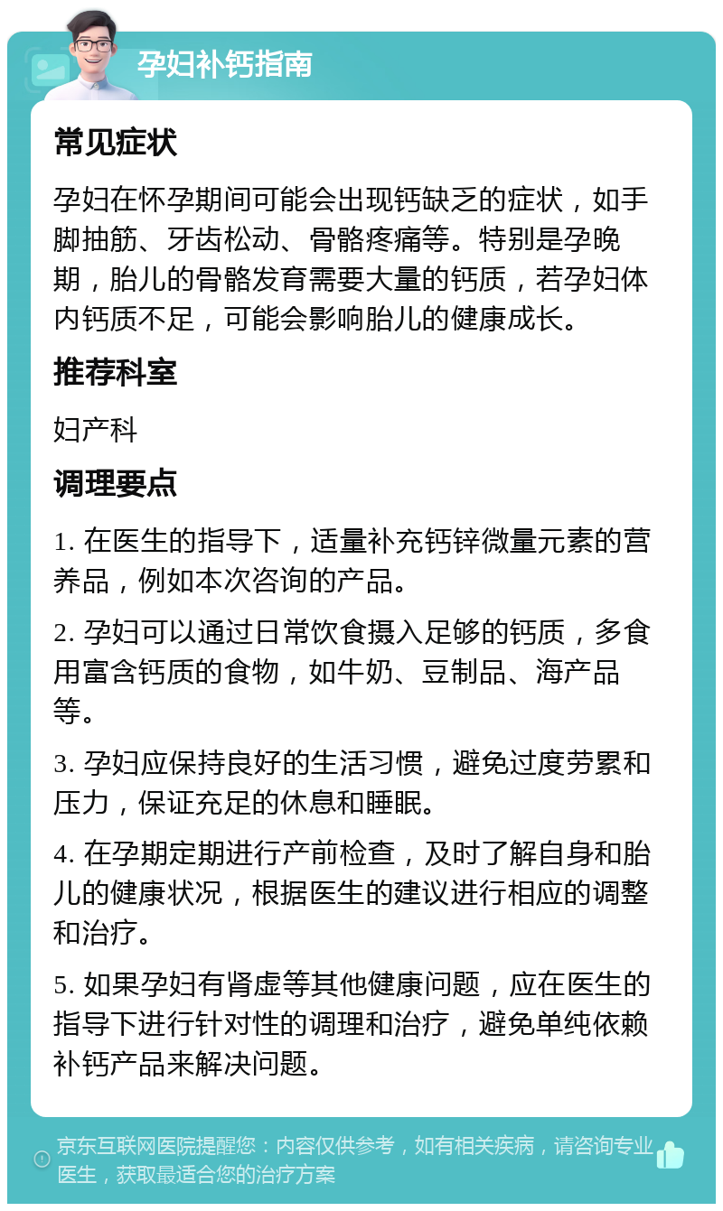 孕妇补钙指南 常见症状 孕妇在怀孕期间可能会出现钙缺乏的症状，如手脚抽筋、牙齿松动、骨骼疼痛等。特别是孕晚期，胎儿的骨骼发育需要大量的钙质，若孕妇体内钙质不足，可能会影响胎儿的健康成长。 推荐科室 妇产科 调理要点 1. 在医生的指导下，适量补充钙锌微量元素的营养品，例如本次咨询的产品。 2. 孕妇可以通过日常饮食摄入足够的钙质，多食用富含钙质的食物，如牛奶、豆制品、海产品等。 3. 孕妇应保持良好的生活习惯，避免过度劳累和压力，保证充足的休息和睡眠。 4. 在孕期定期进行产前检查，及时了解自身和胎儿的健康状况，根据医生的建议进行相应的调整和治疗。 5. 如果孕妇有肾虚等其他健康问题，应在医生的指导下进行针对性的调理和治疗，避免单纯依赖补钙产品来解决问题。