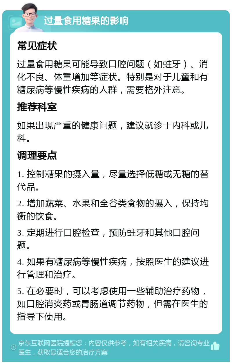 过量食用糖果的影响 常见症状 过量食用糖果可能导致口腔问题（如蛀牙）、消化不良、体重增加等症状。特别是对于儿童和有糖尿病等慢性疾病的人群，需要格外注意。 推荐科室 如果出现严重的健康问题，建议就诊于内科或儿科。 调理要点 1. 控制糖果的摄入量，尽量选择低糖或无糖的替代品。 2. 增加蔬菜、水果和全谷类食物的摄入，保持均衡的饮食。 3. 定期进行口腔检查，预防蛀牙和其他口腔问题。 4. 如果有糖尿病等慢性疾病，按照医生的建议进行管理和治疗。 5. 在必要时，可以考虑使用一些辅助治疗药物，如口腔消炎药或胃肠道调节药物，但需在医生的指导下使用。