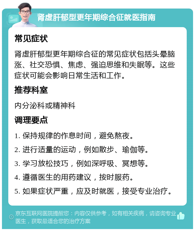 肾虚肝郁型更年期综合征就医指南 常见症状 肾虚肝郁型更年期综合征的常见症状包括头晕脑涨、社交恐惧、焦虑、强迫思维和失眠等。这些症状可能会影响日常生活和工作。 推荐科室 内分泌科或精神科 调理要点 1. 保持规律的作息时间，避免熬夜。 2. 进行适量的运动，例如散步、瑜伽等。 3. 学习放松技巧，例如深呼吸、冥想等。 4. 遵循医生的用药建议，按时服药。 5. 如果症状严重，应及时就医，接受专业治疗。