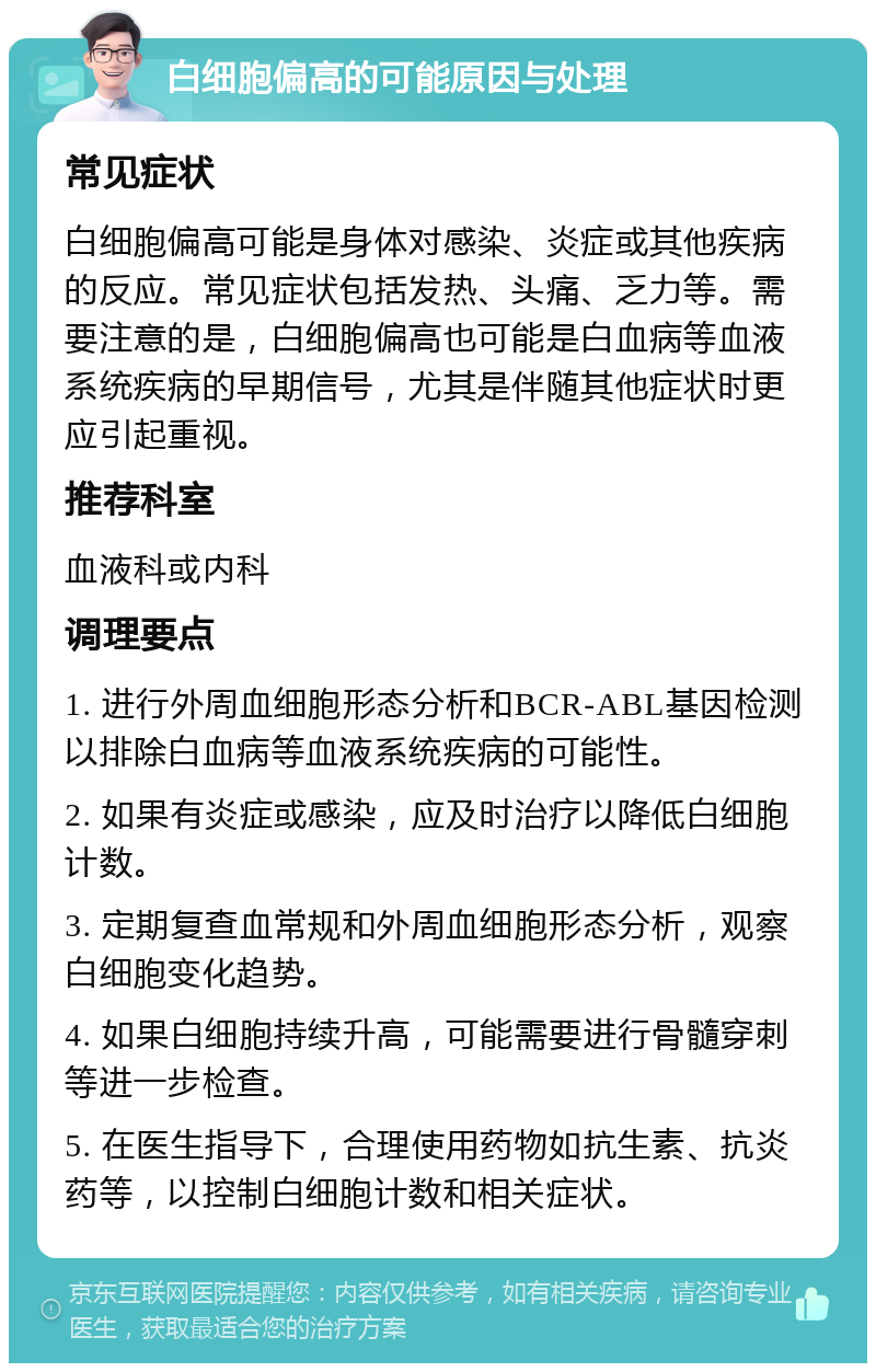 白细胞偏高的可能原因与处理 常见症状 白细胞偏高可能是身体对感染、炎症或其他疾病的反应。常见症状包括发热、头痛、乏力等。需要注意的是，白细胞偏高也可能是白血病等血液系统疾病的早期信号，尤其是伴随其他症状时更应引起重视。 推荐科室 血液科或内科 调理要点 1. 进行外周血细胞形态分析和BCR-ABL基因检测以排除白血病等血液系统疾病的可能性。 2. 如果有炎症或感染，应及时治疗以降低白细胞计数。 3. 定期复查血常规和外周血细胞形态分析，观察白细胞变化趋势。 4. 如果白细胞持续升高，可能需要进行骨髓穿刺等进一步检查。 5. 在医生指导下，合理使用药物如抗生素、抗炎药等，以控制白细胞计数和相关症状。