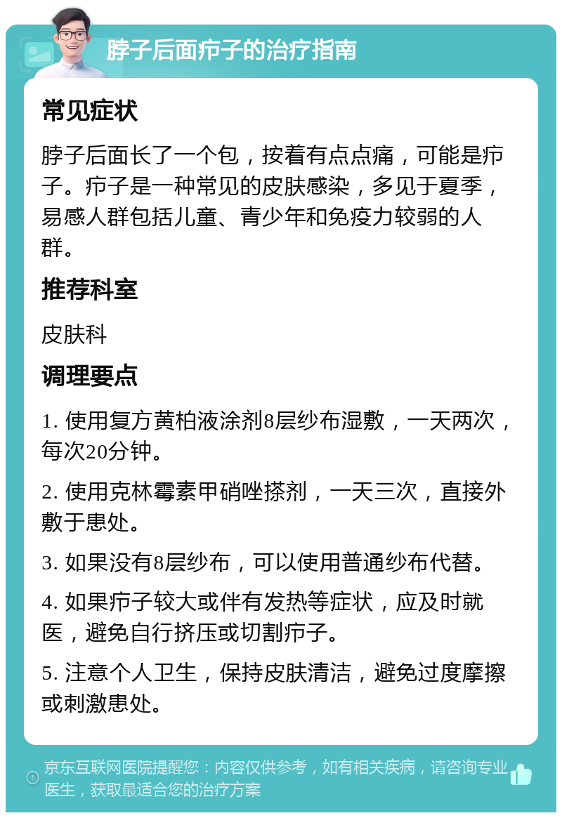 脖子后面疖子的治疗指南 常见症状 脖子后面长了一个包，按着有点点痛，可能是疖子。疖子是一种常见的皮肤感染，多见于夏季，易感人群包括儿童、青少年和免疫力较弱的人群。 推荐科室 皮肤科 调理要点 1. 使用复方黄柏液涂剂8层纱布湿敷，一天两次，每次20分钟。 2. 使用克林霉素甲硝唑搽剂，一天三次，直接外敷于患处。 3. 如果没有8层纱布，可以使用普通纱布代替。 4. 如果疖子较大或伴有发热等症状，应及时就医，避免自行挤压或切割疖子。 5. 注意个人卫生，保持皮肤清洁，避免过度摩擦或刺激患处。